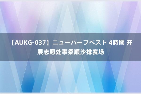 【AUKG-037】ニューハーフベスト 4時間 开展志愿处事柔顺沙排赛场