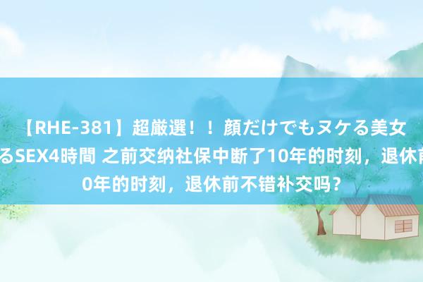 【RHE-381】超厳選！！顔だけでもヌケる美女の巨乳が揺れるSEX4時間 之前交纳社保中断了10年的时刻，退休前不错补交吗？