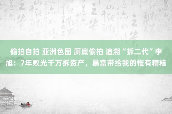 偷拍自拍 亚洲色图 厕底偷拍 追溯“拆二代”李旭：7年败光千万拆资产，暴富带给我的惟有糟糕