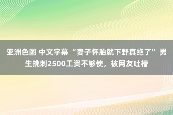 亚洲色图 中文字幕 “妻子怀胎就下野真绝了” 男生挑刺2500工资不够使，被网友吐槽