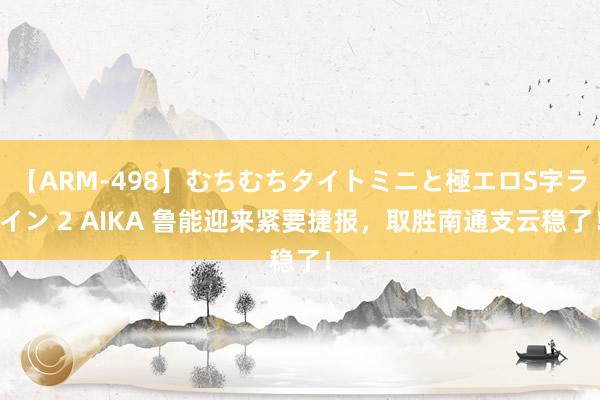 【ARM-498】むちむちタイトミニと極エロS字ライン 2 AIKA 鲁能迎来紧要捷报，取胜南通支云稳了！