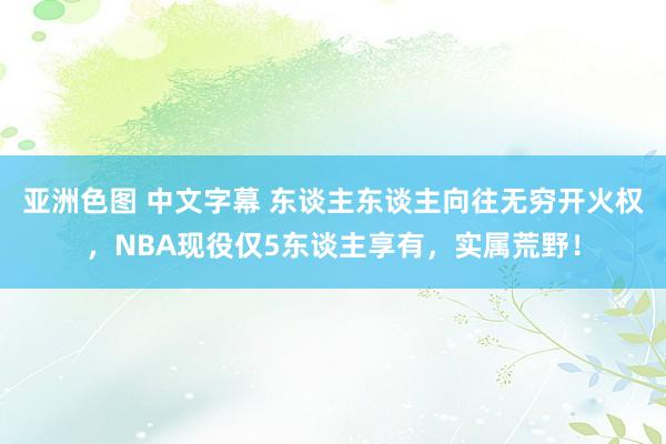 亚洲色图 中文字幕 东谈主东谈主向往无穷开火权，NBA现役仅5东谈主享有，实属荒野！