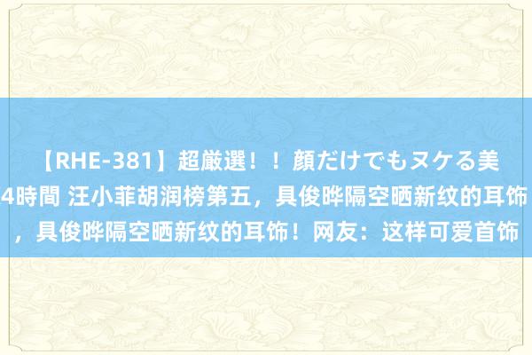 【RHE-381】超厳選！！顔だけでもヌケる美女の巨乳が揺れるSEX4時間 汪小菲胡润榜第五，具俊晔隔空晒新纹的耳饰！网友：这样可爱首饰