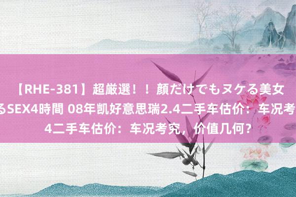 【RHE-381】超厳選！！顔だけでもヌケる美女の巨乳が揺れるSEX4時間 08年凯好意思瑞2.4二手车估价：车况考究，价值几何？