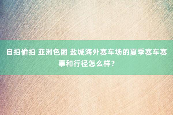 自拍偷拍 亚洲色图 盐城海外赛车场的夏季赛车赛事和行径怎么样？