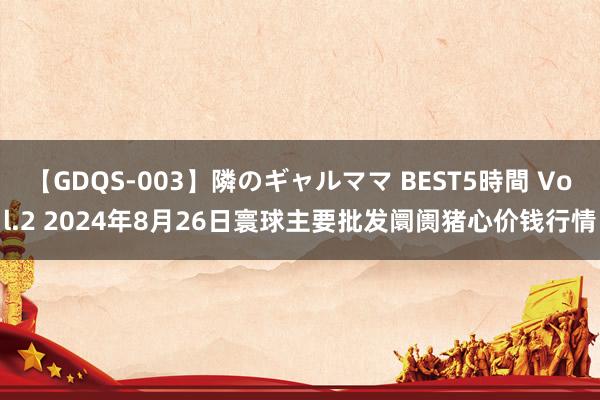 【GDQS-003】隣のギャルママ BEST5時間 Vol.2 2024年8月26日寰球主要批发阛阓猪心价钱行情