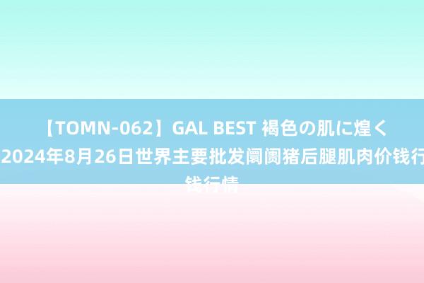 【TOMN-062】GAL BEST 褐色の肌に煌く汗 2024年8月26日世界主要批发阛阓猪后腿肌肉价钱行情