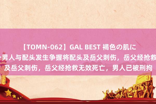 【TOMN-062】GAL BEST 褐色の肌に煌く汗 重庆渝北警方：一男人与配头发生争握将配头及岳父刺伤，岳父经抢救无效死亡，男人已被刑拘