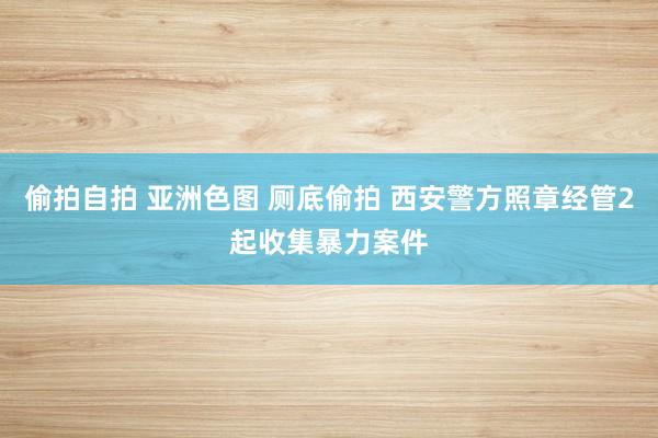 偷拍自拍 亚洲色图 厕底偷拍 西安警方照章经管2起收集暴力案件