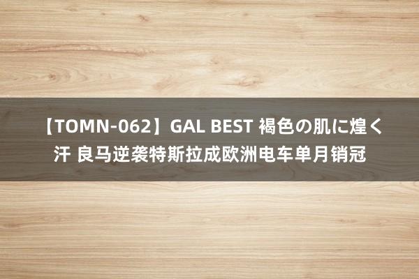 【TOMN-062】GAL BEST 褐色の肌に煌く汗 良马逆袭特斯拉成欧洲电车单月销冠