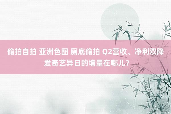 偷拍自拍 亚洲色图 厕底偷拍 Q2营收、净利双降 爱奇艺异日的增量在哪儿？