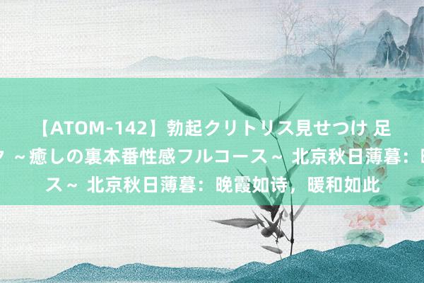 【ATOM-142】勃起クリトリス見せつけ 足コキ回春クリニック ～癒しの裏本番性感フルコース～ 北京秋日薄暮：晚霞如诗，暖和如此