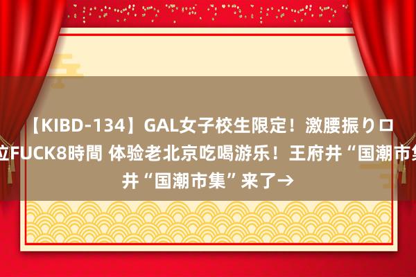 【KIBD-134】GAL女子校生限定！激腰振りロデオ騎乗位FUCK8時間 体验老北京吃喝游乐！王府井“国潮市集”来了→