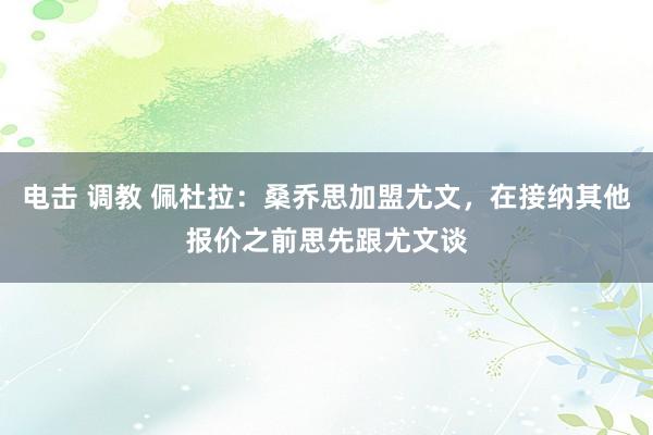 电击 调教 佩杜拉：桑乔思加盟尤文，在接纳其他报价之前思先跟尤文谈