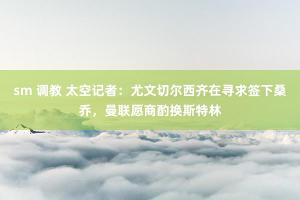 sm 调教 太空记者：尤文切尔西齐在寻求签下桑乔，曼联愿商酌换斯特林