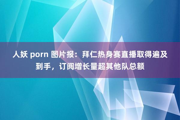 人妖 porn 图片报：拜仁热身赛直播取得遍及到手，订阅增长量超其他队总额