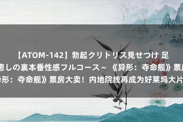 【ATOM-142】勃起クリトリス見せつけ 足コキ回春クリニック ～癒しの裏本番性感フルコース～ 《异形：夺命舰》票房大卖！内地院线再成为好莱坞大片最大票仓