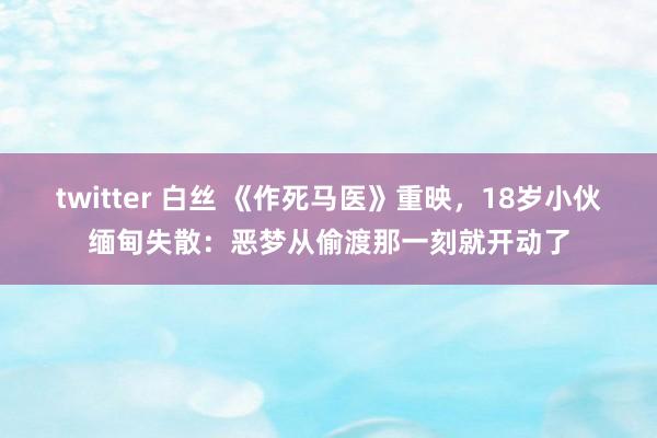 twitter 白丝 《作死马医》重映，18岁小伙缅甸失散：恶梦从偷渡那一刻就开动了