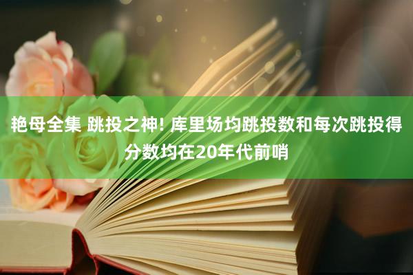 艳母全集 跳投之神! 库里场均跳投数和每次跳投得分数均在20年代前哨