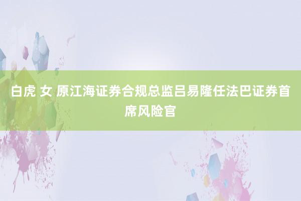 白虎 女 原江海证券合规总监吕易隆任法巴证券首席风险官