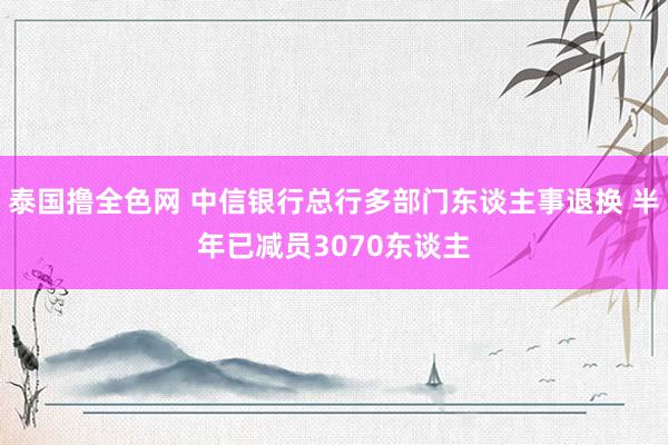 泰国撸全色网 中信银行总行多部门东谈主事退换 半年已减员3070东谈主