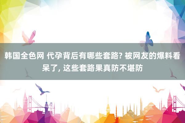 韩国全色网 代孕背后有哪些套路? 被网友的爆料看呆了， 这些套路果真防不堪防