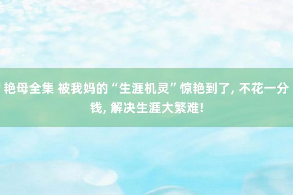 艳母全集 被我妈的“生涯机灵”惊艳到了， 不花一分钱， 解决生涯大繁难!