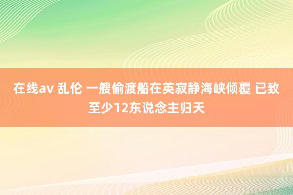 在线av 乱伦 一艘偷渡船在英寂静海峡倾覆 已致至少12东说念主归天