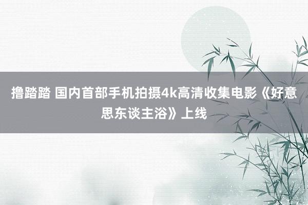 撸踏踏 国内首部手机拍摄4k高清收集电影《好意思东谈主浴》上线