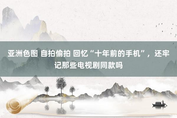 亚洲色图 自拍偷拍 回忆“十年前的手机”，还牢记那些电视剧同款吗