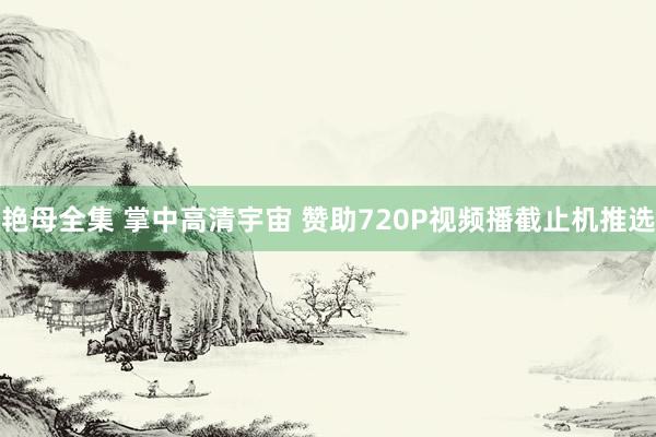 艳母全集 掌中高清宇宙 赞助720P视频播截止机推选