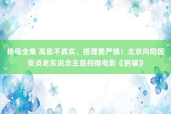 艳母全集 高息不真实，搭理要严慎！北京向阳区安贞老东说念主自拍微电影《拐骗》