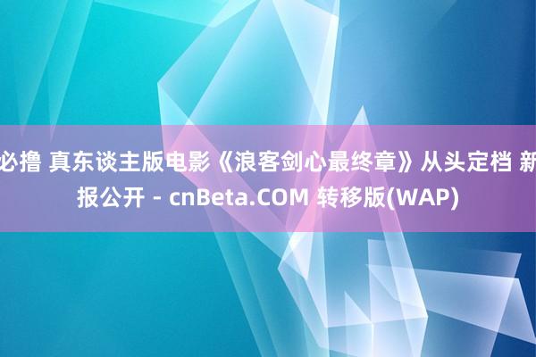 夜必撸 真东谈主版电影《浪客剑心最终章》从头定档 新特报公开 - cnBeta.COM 转移版(WAP)