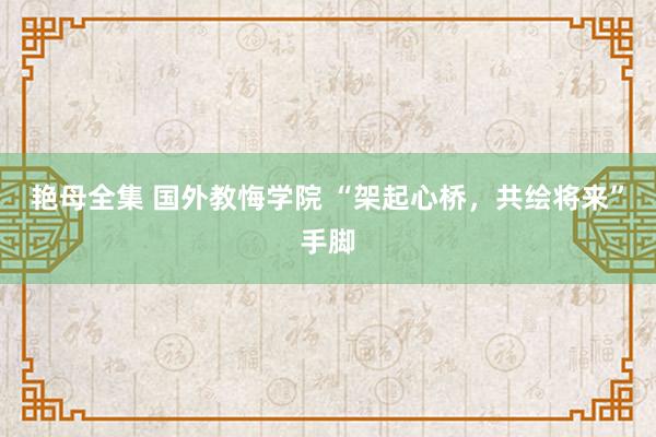 艳母全集 国外教悔学院 “架起心桥，共绘将来”手脚