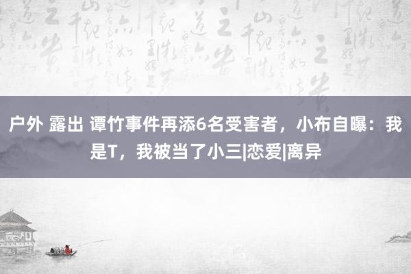 户外 露出 谭竹事件再添6名受害者，小布自曝：我是T，我被当了小三|恋爱|离异