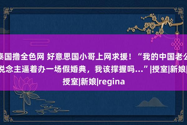 泰国撸全色网 好意思国小哥上网求援！“我的中国老公被家东说念主逼着办一场假婚典，我该撑握吗...”|授室|新娘|regina