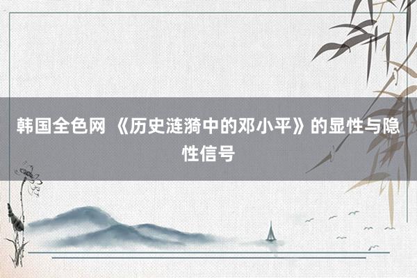 韩国全色网 《历史涟漪中的邓小平》的显性与隐性信号