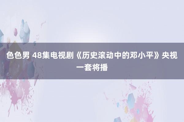 色色男 48集电视剧《历史滚动中的邓小平》央视一套将播