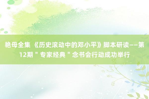 艳母全集 《历史滚动中的邓小平》脚本研读——第12期＂专家经典＂念书会行动成功举行