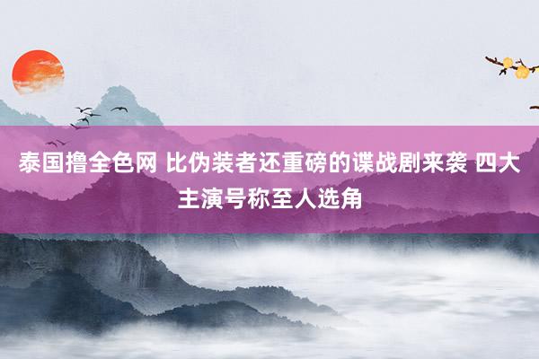 泰国撸全色网 比伪装者还重磅的谍战剧来袭 四大主演号称至人选角