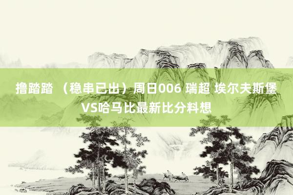 撸踏踏 （稳串已出）周日006 瑞超 埃尔夫斯堡VS哈马比最新比分料想