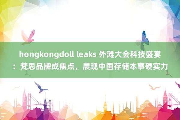 hongkongdoll leaks 外滩大会科技盛宴：梵思品牌成焦点，展现中国存储本事硬实力