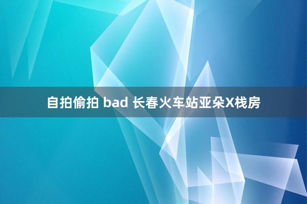 自拍偷拍 bad 长春火车站亚朵X栈房