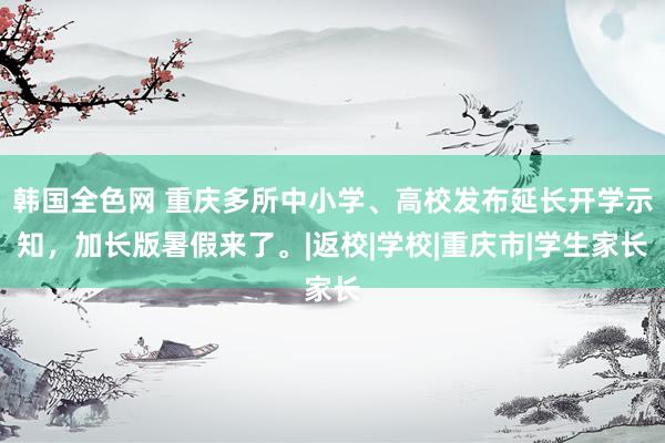 韩国全色网 重庆多所中小学、高校发布延长开学示知，加长版暑假来了。|返校|学校|重庆市|学生家长