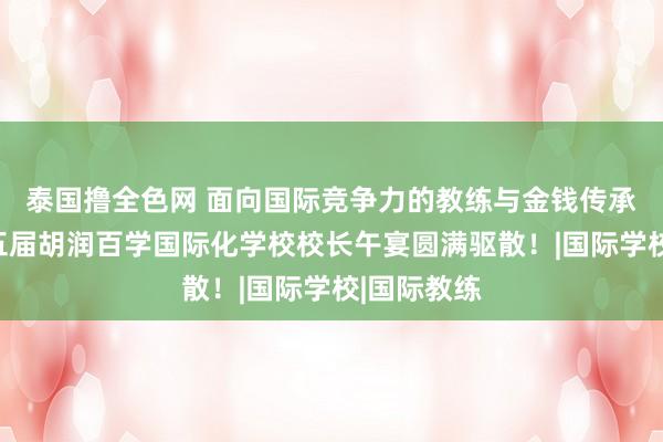 泰国撸全色网 面向国际竞争力的教练与金钱传承｜探究第五届胡润百学国际化学校校长午宴圆满驱散！|国际学校|国际教练