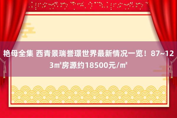 艳母全集 西青景瑞誉璟世界最新情况一览！87~123㎡房源约18500元/㎡