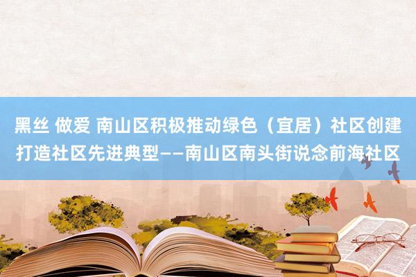 黑丝 做爱 南山区积极推动绿色（宜居）社区创建打造社区先进典型——南山区南头街说念前海社区