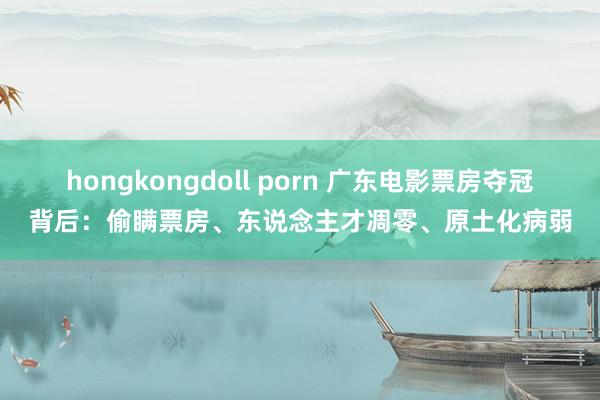 hongkongdoll porn 广东电影票房夺冠背后：偷瞒票房、东说念主才凋零、原土化病弱