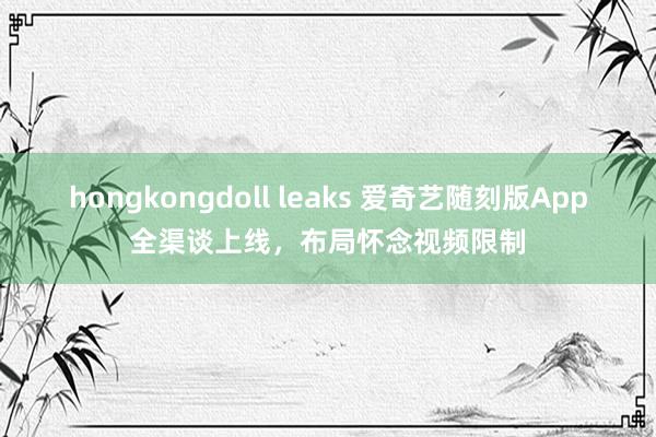 hongkongdoll leaks 爱奇艺随刻版App全渠谈上线，布局怀念视频限制